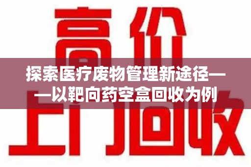 德州探索医疗废物管理新途径——以靶向药空盒回收为例