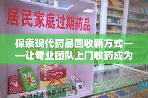德州探索现代药品回收新方式——让专业团队上门收药成为环保与健康的桥梁