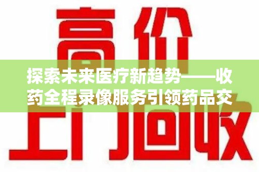德州探索未来医疗新趋势——收药全程录像服务引领药品交付安全新篇章