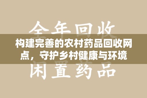 德州构建完善的农村药品回收网点，守护乡村健康与环境