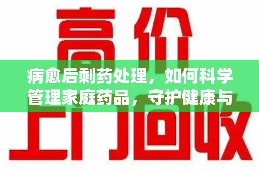 德州病愈后剩药处理，如何科学管理家庭药品，守护健康与环境