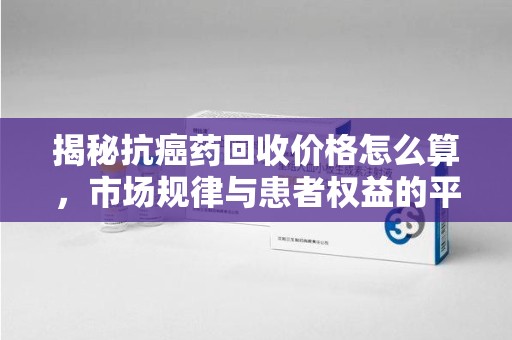 德州揭秘抗癌药回收价格怎么算，市场规律与患者权益的平衡点