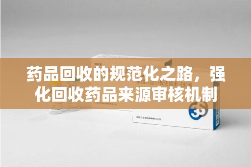 德州药品回收的规范化之路，强化回收药品来源审核机制