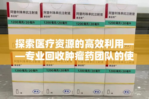 德州探索医疗资源的高效利用——专业回收肿瘤药团队的使命与实践
