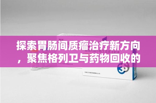 德州探索胃肠间质瘤治疗新方向，聚焦格列卫与药物回收的未来
