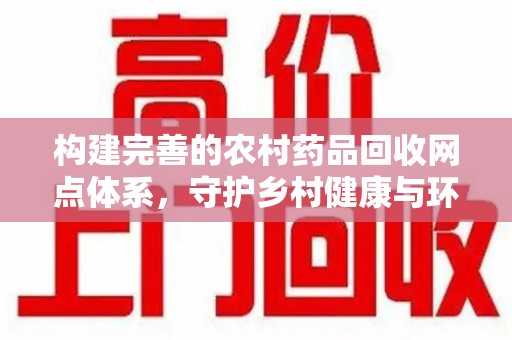 德州构建完善的农村药品回收网点体系，守护乡村健康与环境
