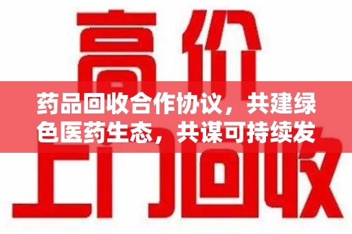 德州药品回收合作协议，共建绿色医药生态，共谋可持续发展未来