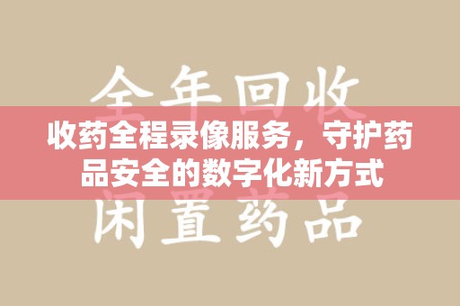 德州收药全程录像服务，守护药品安全的数字化新方式