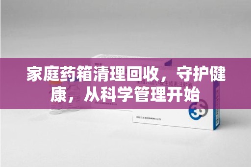 德州家庭药箱清理回收，守护健康，从科学管理开始